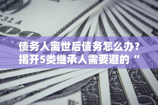 济南债务人离世后债务怎么办？揭开5类继承人需要避的“坑”