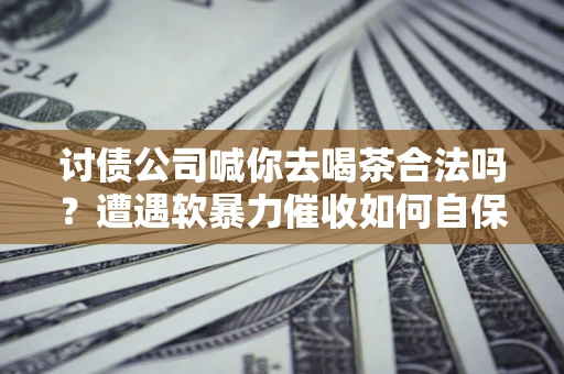 济南讨债公司喊你去喝茶合法吗？遭遇软暴力催收如何自保？