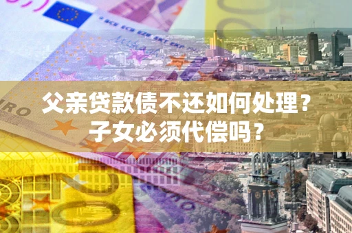 济南父亲贷款债不还如何处理？子女必须代偿吗？