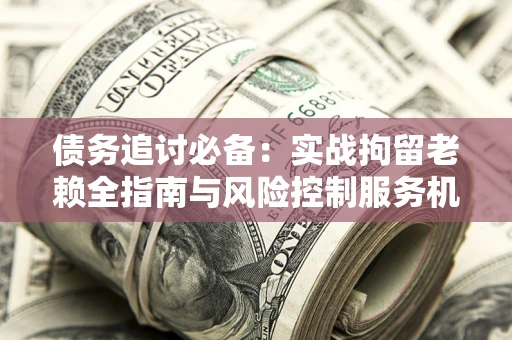 济南债务追讨必备：实战拘留老赖全指南与风险控制服务机构推荐