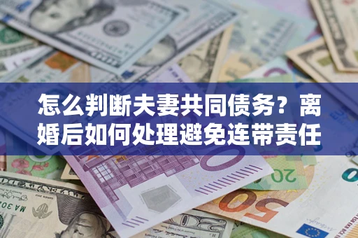 济南怎么判断夫妻共同债务？离婚后如何处理避免连带责任？