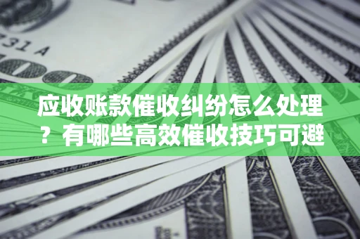济南应收账款催收纠纷怎么处理？有哪些高效催收技巧可避免坏账？